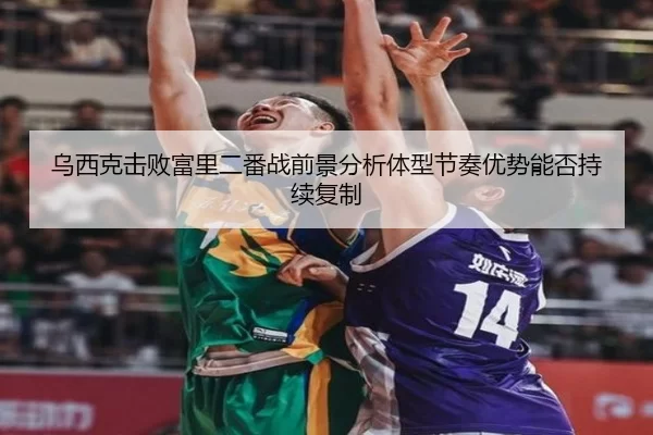 乌西克击败富里二番战前景分析体型节奏优势能否持续复制