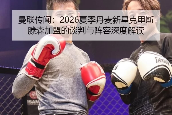 曼联传闻：2026夏季丹麦新星克里斯滕森加盟的谈判与阵容深度解读